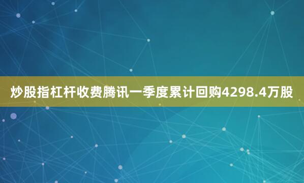 炒股指杠杆收费腾讯一季度累计回购4298.4万股