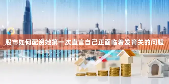 股市如何配资她第一次直言自己正面临着发育关的问题