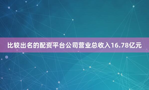 比较出名的配资平台公司营业总收入16.78亿元