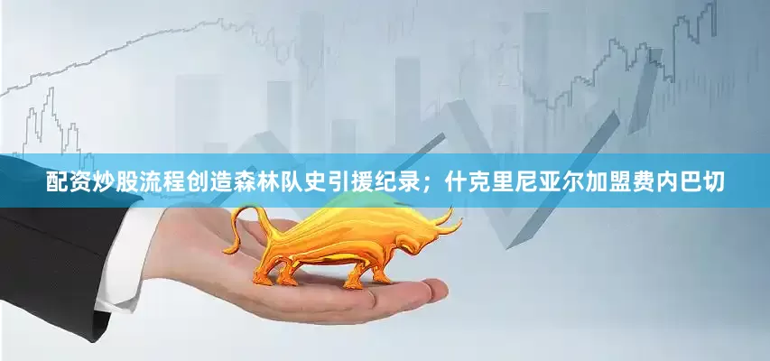 配资炒股流程创造森林队史引援纪录；什克里尼亚尔加盟费内巴切