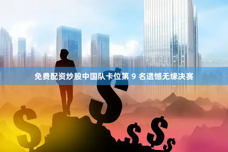 免费配资炒股中国队卡位第 9 名遗憾无缘决赛