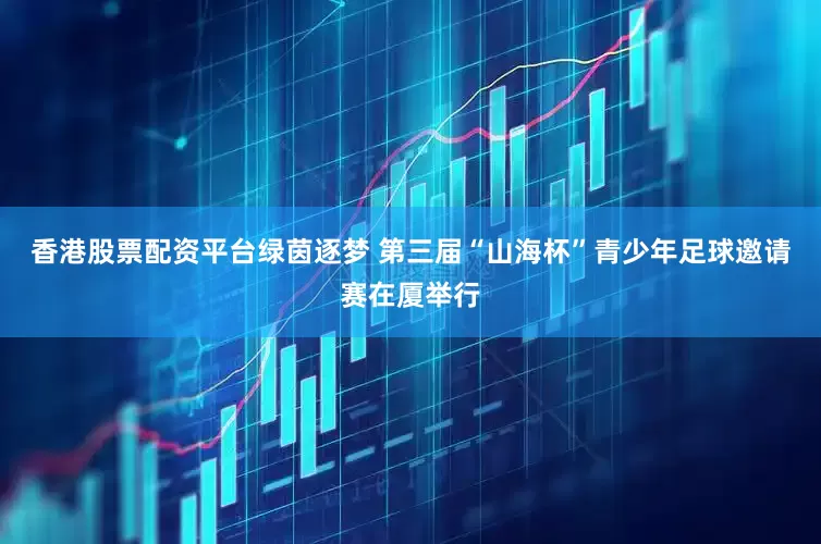 香港股票配资平台绿茵逐梦 第三届“山海杯”青少年足球邀请赛在厦举行