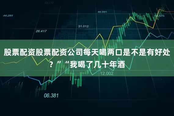 股票配资股票配资公司每天喝两口是不是有好处？”“我喝了几十年酒